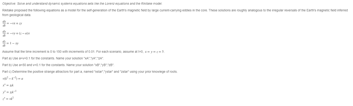 Objective: Solve and understand dynamic systems equations sets like the Lorenz equations and the Rikitake model.
Rikitake proposed the following equations as a model for the self-generation of the Earth's magnetic field by large current-carrying eddies in the core. These solutions are roughly analogous to the irregular reversals of the Earth's magnetic field inferred
from geological data.
dx
dt
dy
dt
dt
= -Vx+zy
=-vy+ (z-a)x
= 1- xy
Assume that the time increment is 0 to 150 with increments of 0.01. For each scenario, assume at t=0, x=y=z= 5.
Parta) Use a=v=0.1 for the constants. Name your solution "xA","yA","ZA".
Part b) Use a=50 and v=0.1 for the constants. Name your solution "xB","yB","zB".
Part c) Determine the positive strange attractors for part a, named "xstar","ystar" and "zstar" using your prior knowlege of roots.
v(k² - k-²) = a
x* = +k
y* = ±k-l
z* = vk²