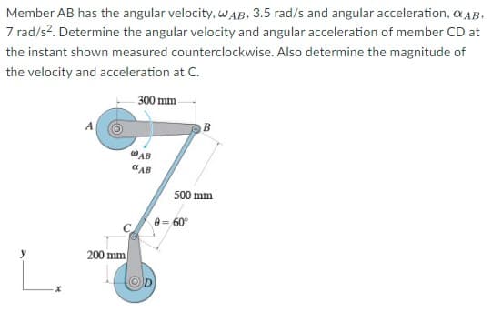 Member AB has the angular velocity, WAB, 3.5 rad/s and angular acceleration, OAB.
7 rad/s². Determine the angular velocity and angular acceleration of member CD at
the instant shown measured counterclockwise. Also determine the magnitude of
the velocity and acceleration at C.
300 mm
@AB
AB
200 mm
500 mm
0=60⁰°
