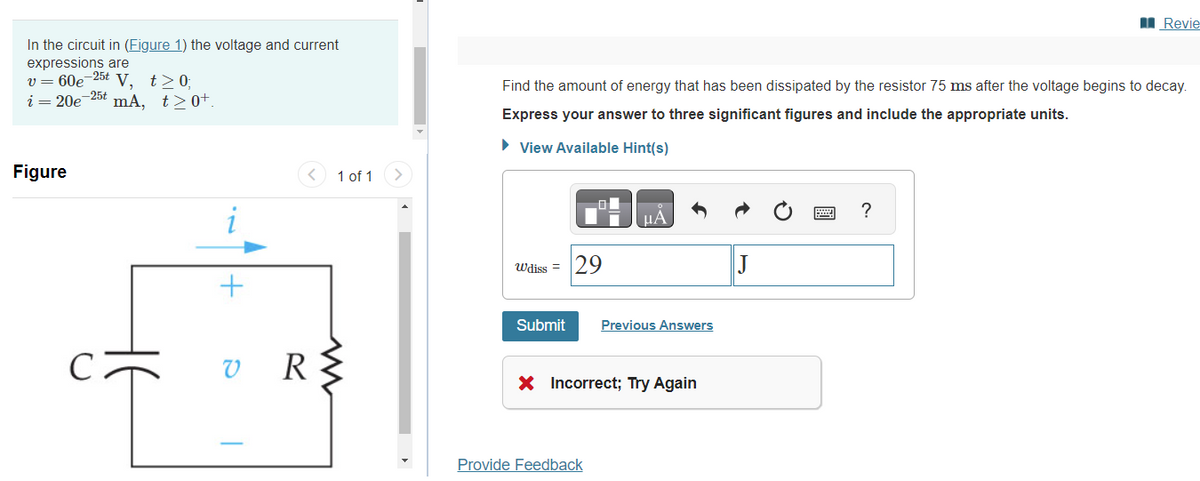 In the circuit in (Figure 1) the voltage and current
expressions are
v = 60e-25t V, t≥ 0;
i = 20e-25 mA, t≥0+.
Figure
+
1 of 1
VR R{
Find the amount of energy that has been dissipated by the resistor 75 ms after the voltage begins to decay.
Express your answer to three significant figures and include the appropriate units.
► View Available Hint(s)
Wdiss = 29
μA
Submit Previous Answers
X Incorrect; Try Again
Provide Feedback
Revie
?