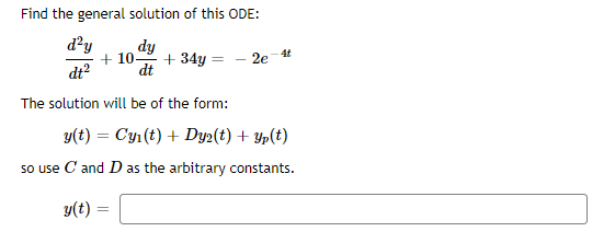 Find the general solution of this ODE:
d?y
dy
+ 34y = - 2e
4t
+ 10-
dt?
dt
The solution will be of the form:
y(t) = Cy1(t) + Dy2(t) + Yp(t)
so use C and D as the arbitrary constants.
y(t) =
