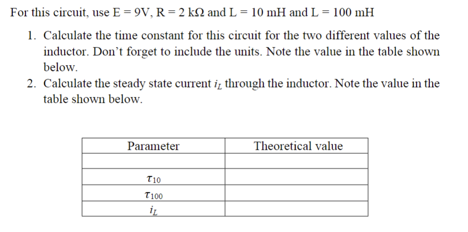 For this circuit, use E = 9V, R = 2 kQ and L = 10 mH and L = 100 mH
1. Calculate the time constant for this circuit for the two different values of the
inductor. Don't forget to include the units. Note the value in the table shown
below.
2. Calculate the steady state current it through the inductor. Note the value in the
table shown below.
Parameter
T10
T100
iz
Theoretical value