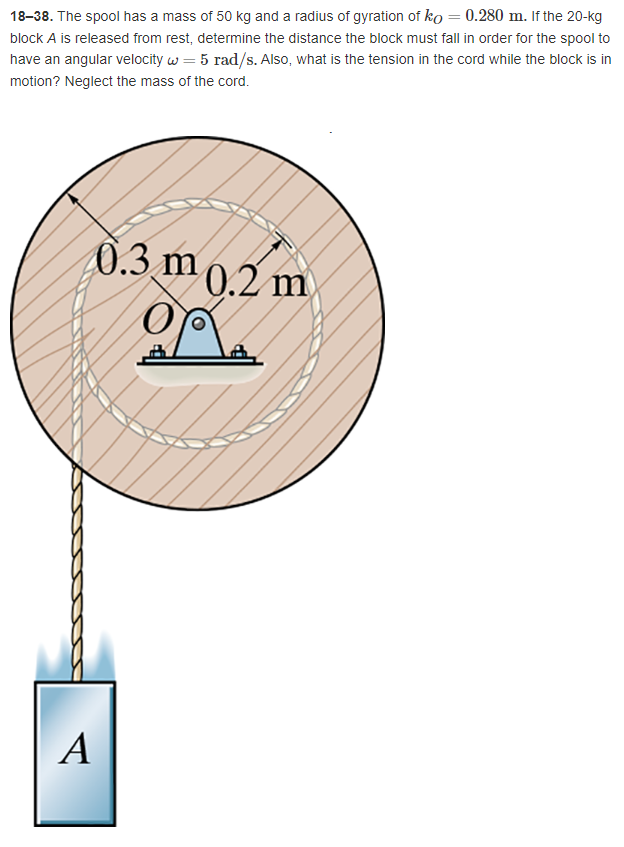 18-38. The spool has a mass of 50 kg and a radius of gyration of ko = 0.280 m. If the 20-kg
block A is released from rest, determine the distance the block must fall in order for the spool to
have an angular velocity w = 5 rad/s. Also, what is the tension in the cord while the block is in
motion? Neglect the mass of the cord.
0.3 m 0.2 m
op
A