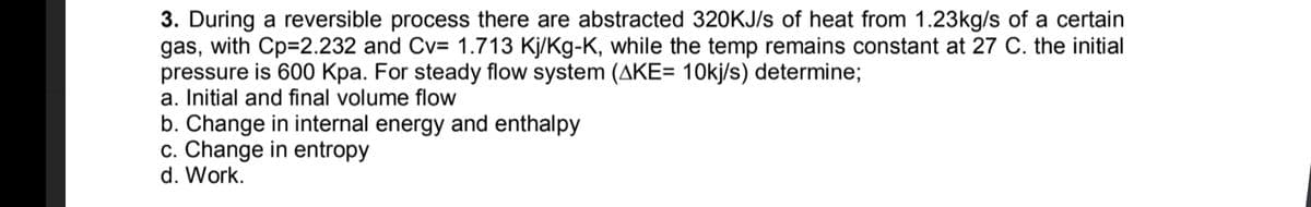 3. During a reversible process there are abstracted 320KJ/s of heat from 1.23kg/s of a certain
gas, with Cp=2.232 and Cv= 1.713 Kj/Kg-K, while the temp remains constant at 27 C. the initial
pressure is 600 Kpa. For steady flow system (AKE= 10kj/s) determine;
a. Initial and final volume flow
b. Change in internal energy and enthalpy
c. Change in entropy
d. Work.
