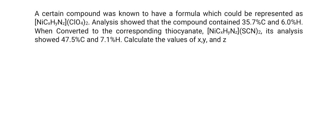 A certain compound was known to have a formula which could be represented as
[NICXH,NZ](CIO4)2. Analysis showed that the compound contained 35.7%C and 6.0%H.
When Converted to the corresponding thiocyanate, [NICXHYN=](SCN)2, its analysis
showed 47.5%C and 7.1%H. Calculate the values of x,y, and z
