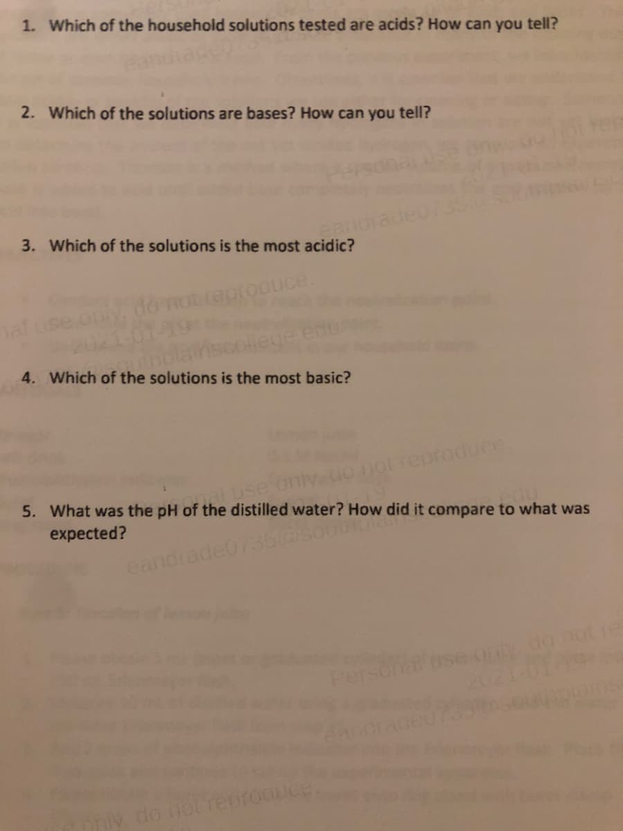 1. Which of the household solutions tested are acids? How can you tell?
2. Which of the solutions are bases? How can you tell?
3. Which of the solutions is the most acidic?
andi
al
4. Which of the solutions is the most basic?
aluse
notreproduce
5. What was the pH of the distilled water? How did it compare to what was
expected?
eandrade0735@sor
Pers
ai use ony do not re
do not renr
