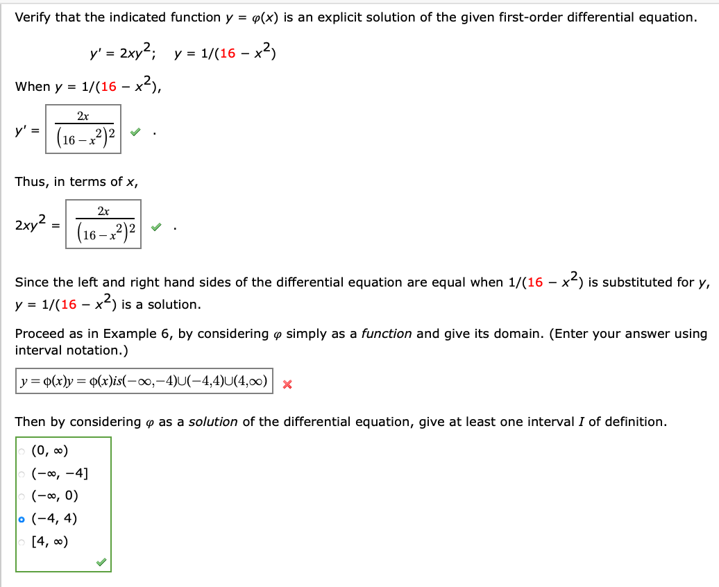 Verify that the indicated function y = e(x) is an explicit solution of the given first-order differential equation.
y' = 2xy2;
- x²)
y = 1/(16 –
When y = 1/(16 – x2),
-
2x
y' =
(16 – x²)²
Thus, in terms of x,
2х
2xy? =
(16 –2?)?
Since the left and right hand sides of the differential equation are equal when 1/(16 – x) is substituted for y,
-
y = 1/(16 – x²) is a solution.
Proceed as in Example 6, by considering o simply as a function and give its domain. (Enter your answer using
interval notation.)
y = 0(x)y = 0(x)is(-∞0,-4)U(-4,4)U(4,00) x
Then by considering o as a solution of the differential equation, give at least one interval I of definition.
(0, 0)
(-0, -4]
(-∞, 0)
o (-4, 4)
[4, 0)
