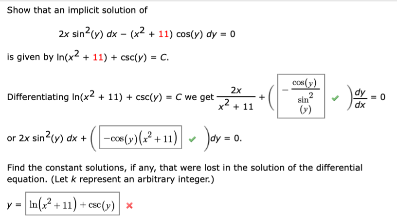 Show that an implicit solution of
2x sin2(y) dx – (x² + 11) cos(y) dy = 0
is given by In(x2 + 11) + csc(y) = C.
cos(y)
Differentiating In(x2 + 11) + csc(y) = C we get
2x
dy
sin?
(v)
+
x + 11
dx
or 2x sin2(y) dx +
-cos (-)(2² + 11) - Jay = 0.
Find the constant solutions, if any, that were lost in the solution of the differential
equation. (Let k represent an arbitrary integer.)
In(x? + 11) + csc(v)| x
