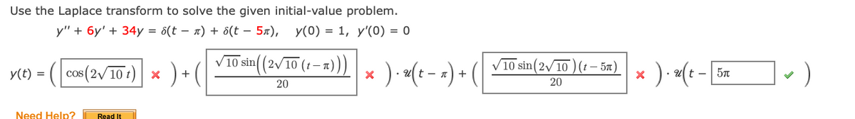 Use the Laplace transform to solve the given initial-value problem.
y" + 6y' + 34y = 5(t – a) + d(t – 5x), y(0) = 1, y'(0) = 0
sin((2/10 (1 – a))
* ) <(- - Ti-)
10 sin(2/ 10 ) (t – 5n)
y(t) = (| cos (2/10 :)| x ) + (|
* ) «(t - =) + (
20
20
Need Help?
Read It
