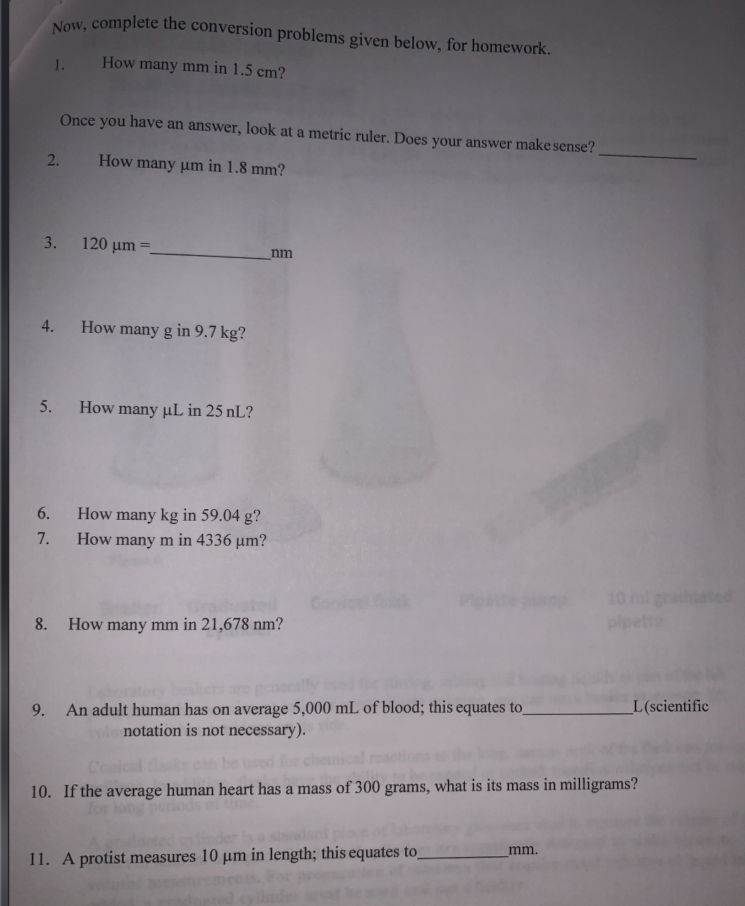 Now, complete the conversion problems given below, for homework.
1.
How many mm in 1.5 cm?
Once you have an answer, look at a metric ruler. Does your answer make sense?
2.
How many um in 1.8 mm?
3.
120 um =.
nm
4.
How many g in 9.7 kg?
5.
How many uL in 25 nL?
6.
How many kg in 59.04 g?
How many m in 4336 um?
7.
10 ml grehiated
plpette
8.
How many mm in 21,678 nm?
are
L(scientific
An adult human has on average 5,000 mL of blood; this equates to
oinotation is not necessary).
9.
Conical
10. If the average human heart has a mass of 300 grams, what is its mass in milligrams?
riods of time.
mm.
11. A protist measures 10 µm in length; this equates to
