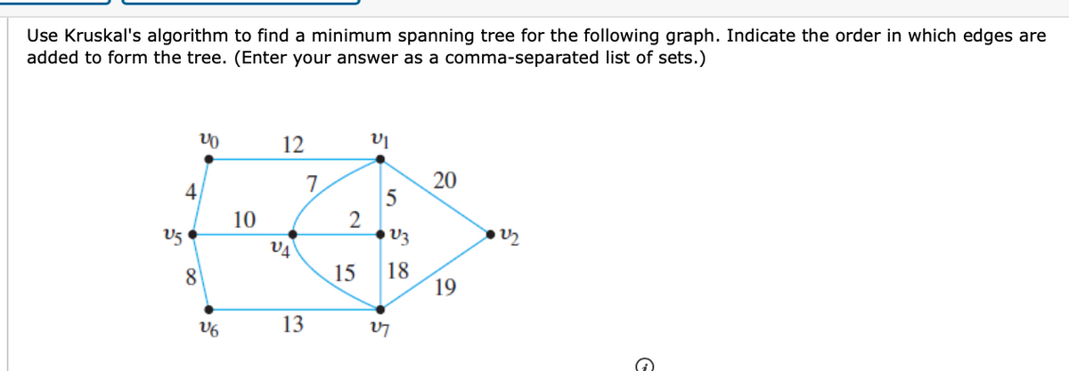 Use Kruskal's algorithm to find a minimum spanning tree for the following graph. Indicate the order in which edges are
added to form the tree. (Enter your answer as a comma-separated list of sets.)
12
4
10
U5
18
19
8
15
V6
13
20
2.

