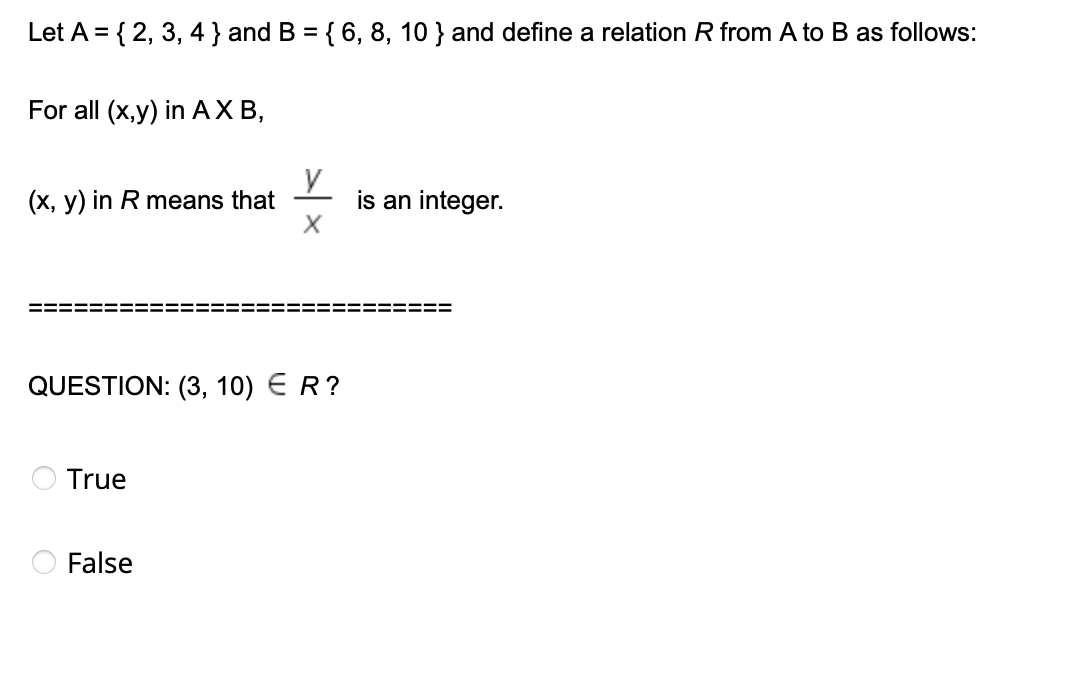 Let A = { 2, 3, 4 } and B = { 6, 8, 10 } and define a relation R from A to B as follows:
For all (x,y) in AXB,
(x, y) in R means that
is an integer.
X
QUESTION: (3, 10) ER?
True
False
