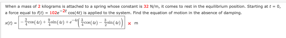 When a mass of 2 kilograms is attached to a spring whose constant is 32 N/m, it comes to rest in the equilibrium position. Starting at t = 0,
a force equal to f(t)
= 102e-2t
cos(4t) is applied to the system. Find the equation of motion in the absence of damping.
cos(4) + Zsin(4) + e-"( co(4) – sin(41)
x(t) =
