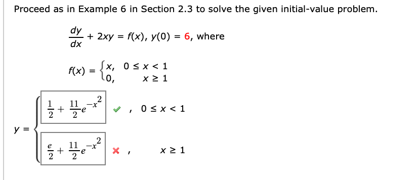 Proceed as in Example 6 in Section 2.3 to solve the given initial-value problem.
dy
+ 2xy = f(x), y(0) = 6, where
dx
[x, 0s x < 1
f(x) = 0,
x 2 1
+
0 sx < 1
y =
2
11
+
x 2 1
