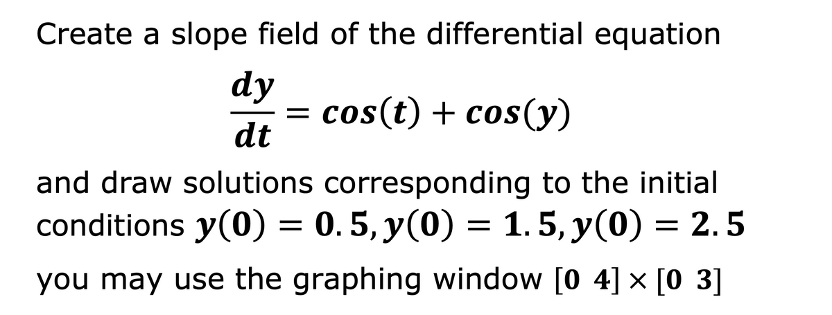 Create a slope field of the differential equation
dy
= cos(t) + cos(y)
dt
and draw solutions corresponding to the initial
conditions y(0) = 0.5, y(0) = 1. 5, y(0) = 2. 5
you may use the graphing window [0 4] × [0 3]
