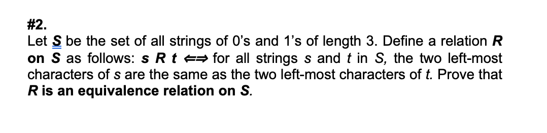 # 2.
Let S be the set of all strings of O's and 1's of length 3. Define a relation R
on S as follows: s Rt e= for all strings s and t in S, the two left-most
characters of s are the same as the two left-most characters of t. Prove that
R is an equivalence relation on S.
