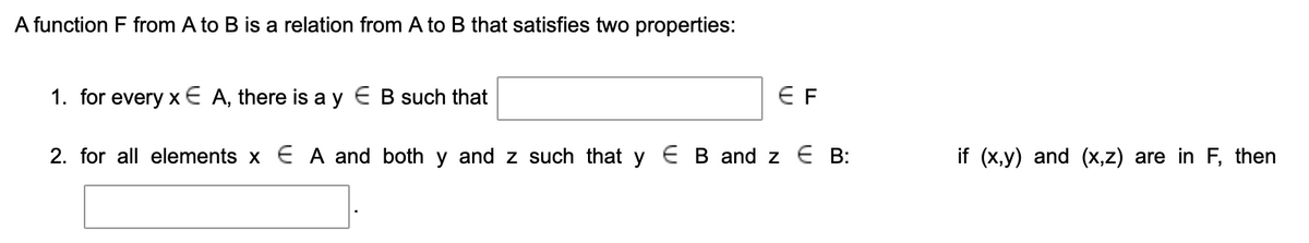 A function F from A to B is a relation from A to B that satisfies two properties:
1. for every x€ A, there is a y E B such that
E F
2. for all elements x E A and both y and z such that y E B and z E B:
if (x,y) and (x,z) are in F, then
