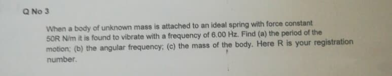 Q No 3
When a body of unknown mass is attached to an ideal spring with force constant
50R N/m it is found to vibrate with a frequency of 6.00 Hz. Find (a) the period of the
motion; (b) the angular frequency; (c) the mass of the body. Here R is your registration
number.
