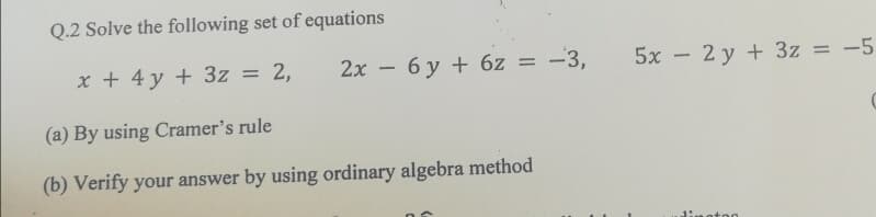 Q.2 Solve the following set of equations
x + 4 y + 3z = 2,
2x – 6 y + 6z = –3,
5x - 2 y + 3z = -5
%3D
%3D
(a) By using Cramer's rule
(b) Verify your answer by using ordinary algebra method
n otor
