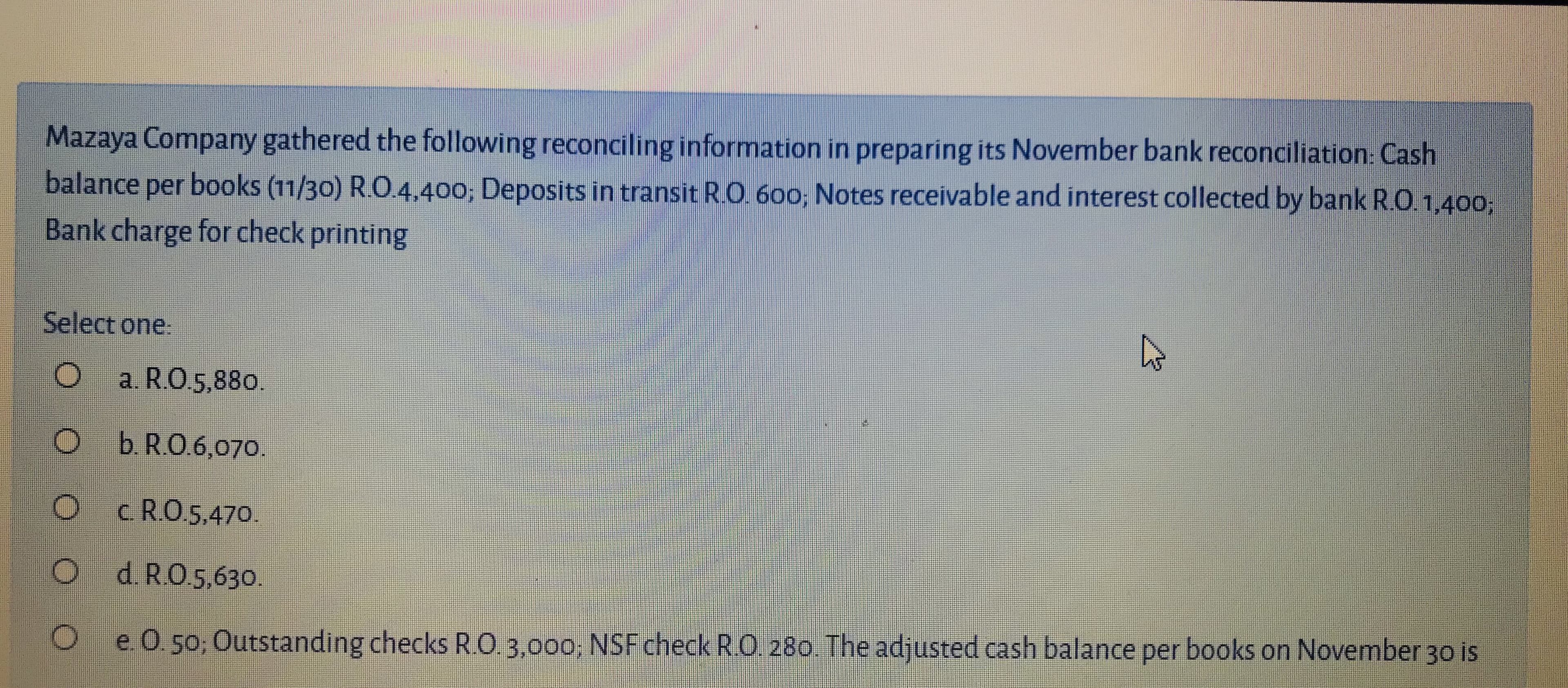 Mazaya Company gathered the following reconciling information in preparing its November bank reconciliation: Cash
balance per books (11/30) R.O.4,400; Deposits in transit R.O. 60o; Notes receivable and interest collected by bank R.O.1,400;
Bank charge for check printing
