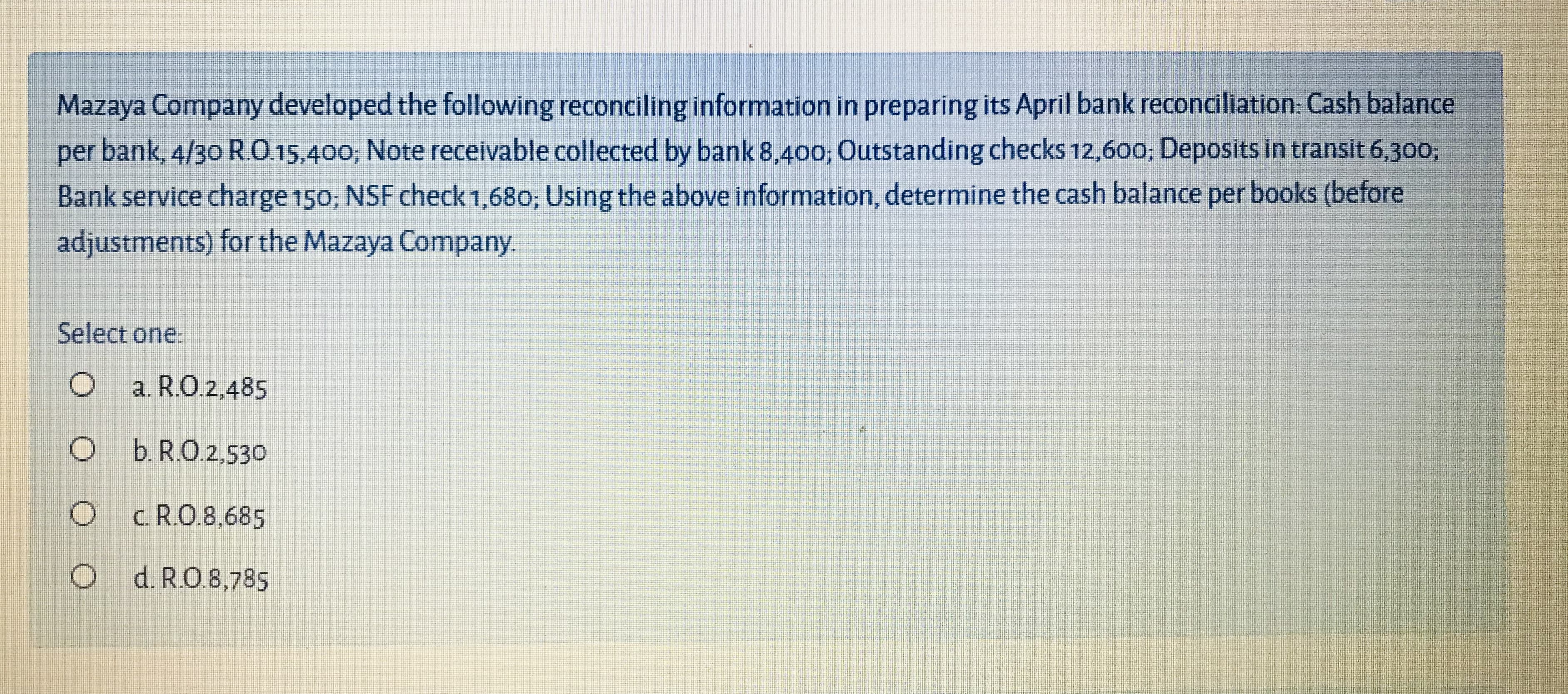 Mazaya Company developed the following reconciling information in preparing its April bank reconciliation: Cash balance
per bank, 4/30 RO.15,400; Note receivable collected by bank 8,400; Outstanding checks 12,600; Deposits in transit 6,300;
Bank service charge 150; NSF check 1,680; Using the above information, determine the cash balance per books (before
adjustments) for the Mazaya Company.
