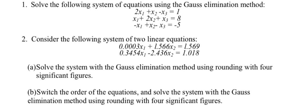 1. Solve the following system of equations using the Gauss elimination method:
2x, +x2 -x3 = 1
X+ 2x2+ x3 = 8
-X1 +x- x3 = -5
2. Consider the following system of two linear equations:
0.0003x, + 1.566x2 = 1.569
0.3454x -2.436x, = 1.018
%3D
(a)Solve the system with the Gauss elimination method using rounding with four
significant figures.
(b)Switch the order of the equations, and solve the system with the Gauss
elimination method using rounding with four significant figures.
