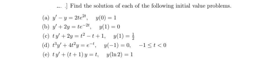 ]Find the solution of each of the following initial value problems.
(a) y' - y = 2te²t,
(b) y' + 2y = te-2,
(c) ty' +2y=t²-t+1,
(d) t³y + 4t²y=et,
(e) ty' + (t+1)y=t,
y(0) = 1
y(1) = 0
y(1) =
y(-1) = 0,
y(In 2) = 1
-1 ≤t <0