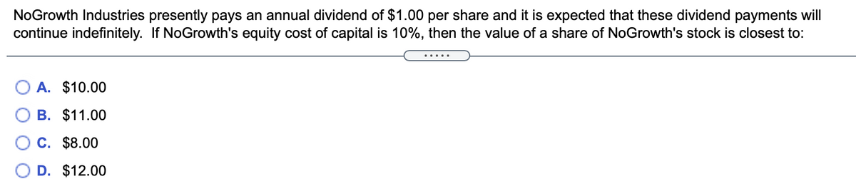 NoGrowth Industries presently pays an annual dividend of $1.00 per share and it is expected that these dividend payments will
continue indefinitely. If NoGrowth's equity cost of capital is 10%, then the value of a share of NoGrowth's stock is closest to:
.....
O A. $10.00
В. $11.00
С. $8.00
D. $12.00
