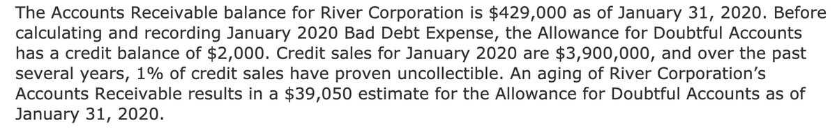 The Accounts Receivable balance for River Corporation is $429,000 as of January 31, 2020. Before
calculating and recording January 2020 Bad Debt Expense, the Allowance for Doubtful Accounts
has a credit balance of $2,000. Credit sales for January 2020 are $3,900,000, and over the past
several years, 1% of credit sales have proven uncollectible. An aging of River Corporation's
Accounts Receivable results in a $39,050 estimate for the Allowance for Doubtful Accounts as of
January 31, 2020.
