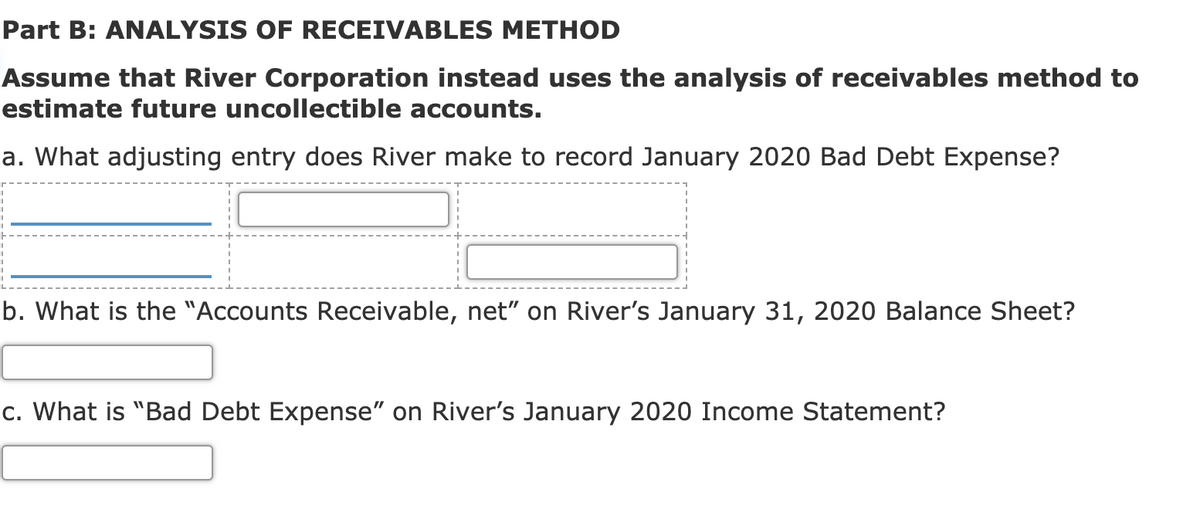 Part B: ANALYSIS OF RECEIVABLES METHOD
Assume that River Corporation instead uses the analysis of receivables method to
estimate future uncollectible accounts.
a. What adjusting entry does River make to record January 2020 Bad Debt Expense?
b. What is the "Accounts Receivable, net" on River's January 31, 2020 Balance Sheet?
c. What is "Bad Debt Expense" on River's January 2020 Income Statement?
