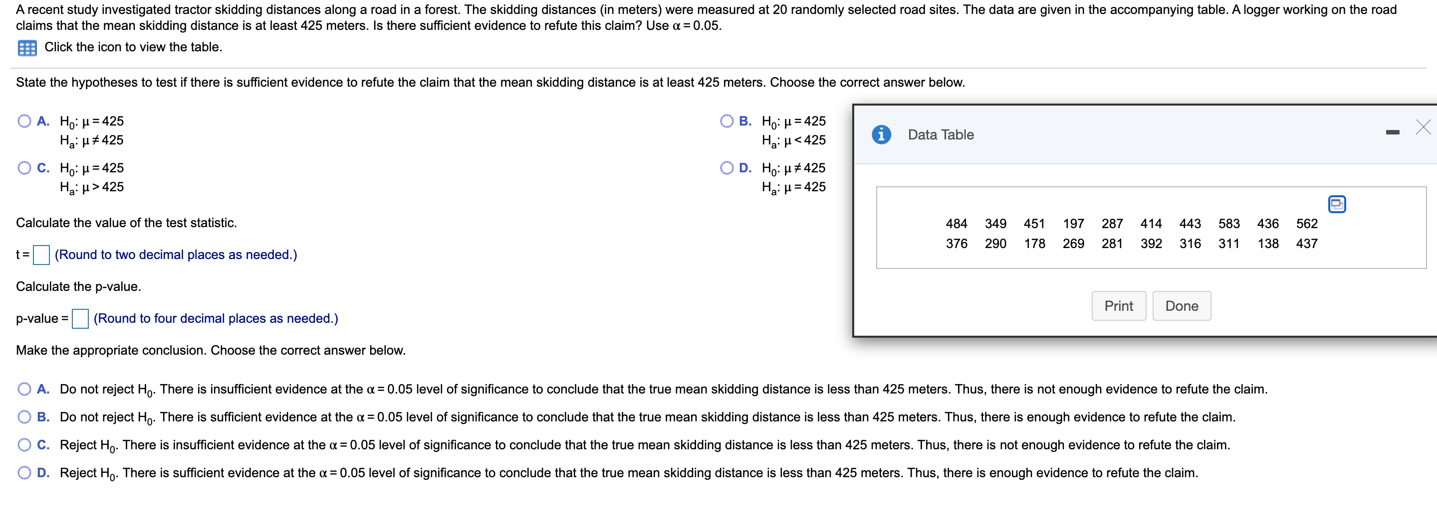 A recent study investigated tractor skidding distances along a road in a forest. The skidding distances (in meters) were measured at 20 randomly selected road sites. The data are given in the accompanying table. A logger working on the road
claims that the mean skidding distance is at least 425 meters. Is there sufficient evidence to refute this claim? Use a = 0.05.
Click the icon to view the table.
State the hypotheses to test if there is sufficient evidence to refute the claim that the mean skidding distance is at least 425 meters. Choose the correct answer below.
А. Но: и 3D425
Ha: H#425
В. Но: и3 425
Hgi H<425
Data Table
O C. Ho: H= 425
Ha: µ > 425
D. H : μέ 425
Hai H = 425
Calculate the value of the test statistic.
484
349
451
197
287
414
443
583
436
562
376
290
178
269
281
392
316
311
138
437
t =
(Round to two decimal places as needed.)
Calculate the p-value.
Print
Done
p-value =
(Round to four decimal places as needed.)
Make the appropriate conclusion. Choose the correct answer below.
O A. Do not reject Ho. There is insufficient evidence at the a = 0.05 level of significance to conclude that the true mean skidding distance is less than 425 meters. Thus, there is not enough evidence to refute the claim.
B. Do not reject Ho. There is sufficient evidence at the a = 0.05 level of significance to conclude that the true mean skidding distance is less than 425 meters. Thus, there is enough evidence to refute the claim.
O C. Reject Ho. There is insufficient evidence at the oa = 0.05 level of significance to conclude that the true mean skidding distance is less than 425 meters. Thus, there is not enough evidence to refute the claim.
O D. Reject Ho. There is sufficient evidence at the a = 0.05 level of significance to conclude that the true mean skidding distance is less than 425 meters. Thus, there is enough evidence to refute the claim.
