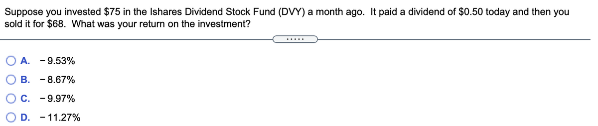 Suppose you invested $75 in the Ishares Dividend Stock Fund (DVY) a month ago. It paid a dividend of $0.50 today and then you
sold it for $68. What was your return on the investment?
A.
- 9.53%
В.
- 8.67%
С.
- 9.97%
D. - 11.27%
