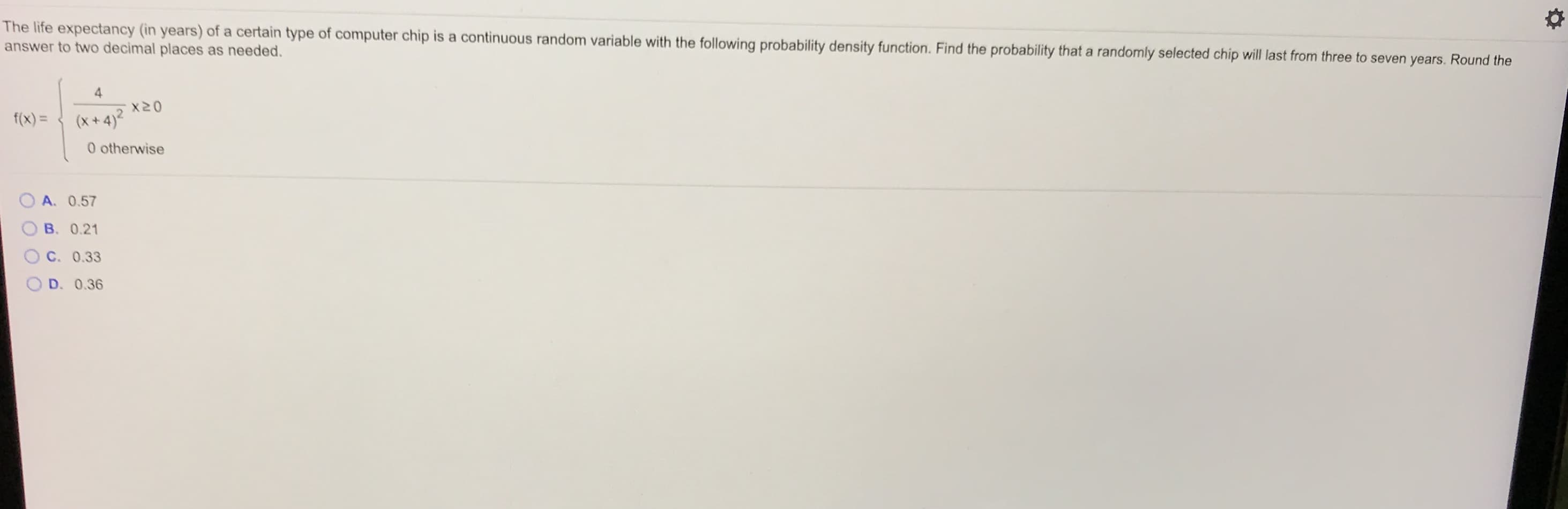 The life expectancy (in years) of a certain type of computer chip is a continuous random variable with the following probability density function. Find the probability that a randomly selected chip will last from three to seven years. Round the
answer to two decimal places as needed.
4
x20
f(x) =
(x + 4)?
0 otherwise
A. 0.57
B. 0.21
O C. 0.33
D. 0.36
