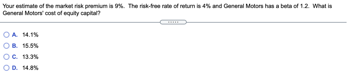 Your estimate of the market risk premium is 9%. The risk-free rate of return is 4% and General Motors has a beta of 1.2. What is
General Motors' cost of equity capital?
.....
O A. 14.1%
B. 15.5%
C. 13.3%
D. 14.8%
