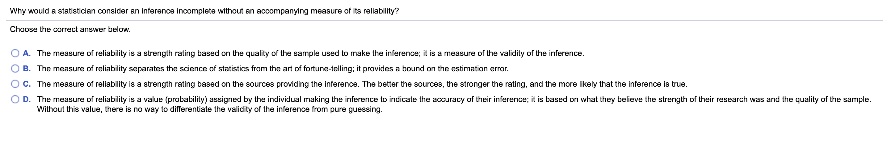 Choose the correct answer below.
O A. The measure of reliability is a strength rating based on the quality of the sample used to make the inference; it is a measure of the validity of the inference.
B. The measure of reliability separates the science of statistics from the art of fortune-telling; it provides a bound on the estimation error.
C. The measure of reliability is a strength rating based on the sources providing the inference. The better the sources, the stronger the rating, and the more likely that the inference is true.
D. The measure of reliability is a value (probability) assigned by the individual making the inference to indicate the accuracy of their inference; it is based on what they believe the strength of their research was and the quality of the sample.
Without this value, there is no way to differentiate the validity of the inference from pure guessing.
