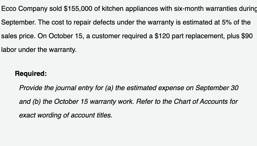 Ecco Company sold $155,000 of kitchen appliances with six-month warranties during
September. The cost to repair defects under the warranty is estimated at 5% of the
sales price. On October 15, a customer required a $120 part replacement, plus $90
labor under the warranty.
Required:
Provide the journal entry for (a) the estimated expense on September 30
and (b) the October 15 warranty work. Refer to the Chart of Accounts for
exact wording of account titles.
