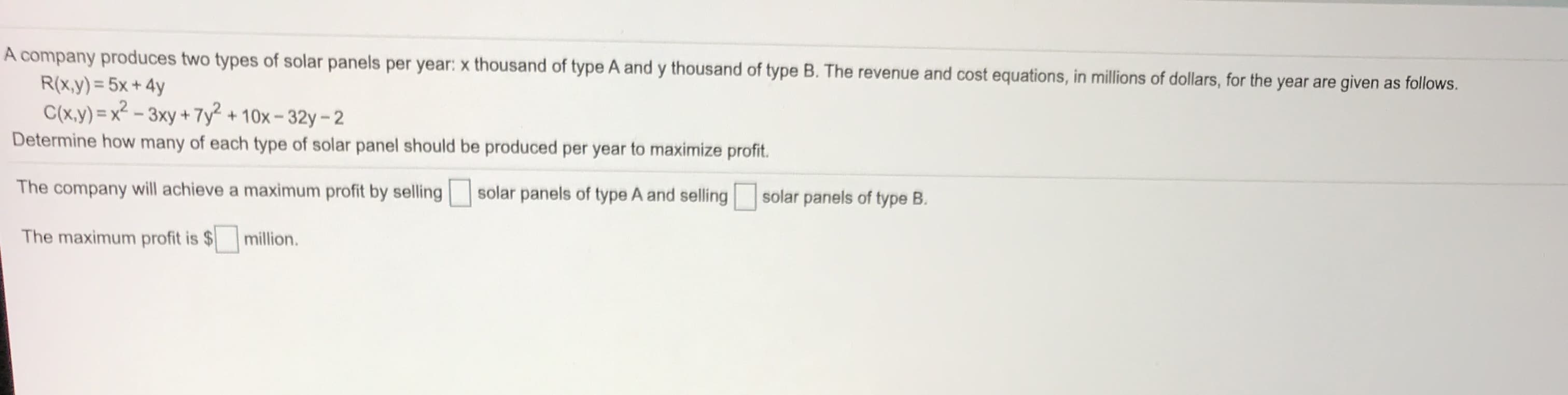 A company produces two types of solar panels per year: x thousand of type A and y thousand of type B. The revenue and cost equations, in millions of dollars, for the year are given as follows.
R(x,y) = 5x + 4y
C(x.y) = x² - 3xy + 7y² + 10x-32y-2
Determine how many of each type of solar panel should be produced per year to maximize profit.
The company will achieve a maximum profit by selling
solar panels of type A and selling
solar panels of type B.
The maximum profit is $
million.
