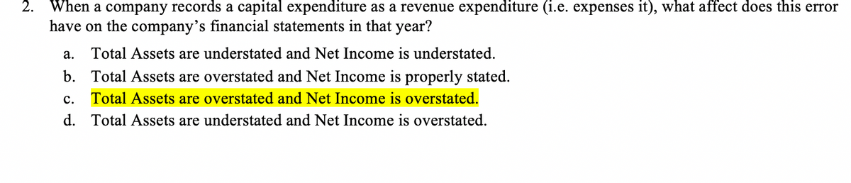 When a company records a capital expenditure as a revenue expenditure (i.e. expenses it), what affect does this error
have on the company's financial statements in that year?
a. Total Assets are understated and Net Income is understated.
b. Total Assets are overstated and Net Income is properly stated.
c. Total Assets are overstated and Net Income is overstated.
d. Total Assets are understated and Net Income is overstated.
2.
