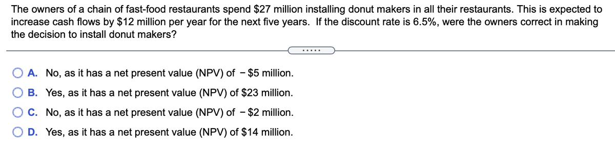 The owners of a chain of fast-food restaurants spend $27 million installing donut makers in all their restaurants. This is expected to
increase cash flows by $12 million per year for the next five years. If the discount rate is 6.5%, were the owners correct in making
the decision to install donut makers?
A. No, as it has a net present value (NPV) of - $5 million.
B. Yes, as it has a net present value (NPV) of $23 million.
O C. No, as it has a net present value (NPV) of - $2 million.
O D. Yes, as it has a net present value (NPV) of $14 million.
