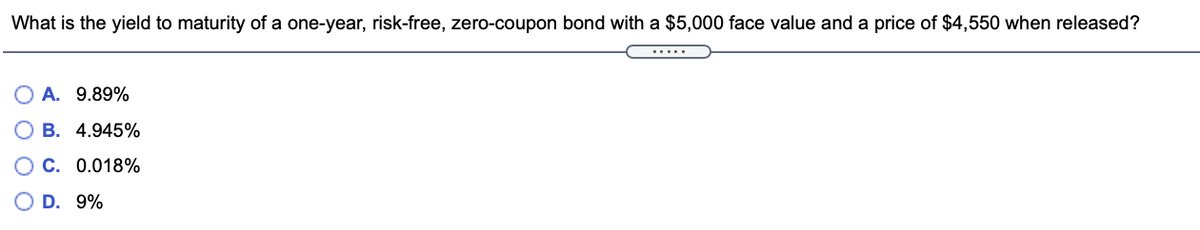 What is the yield to maturity of a one-year, risk-free, zero-coupon bond with a $5,000 face value and a price of $4,550 when released?
.....
A. 9.89%
B. 4.945%
OC. 0.018%
D. 9%
