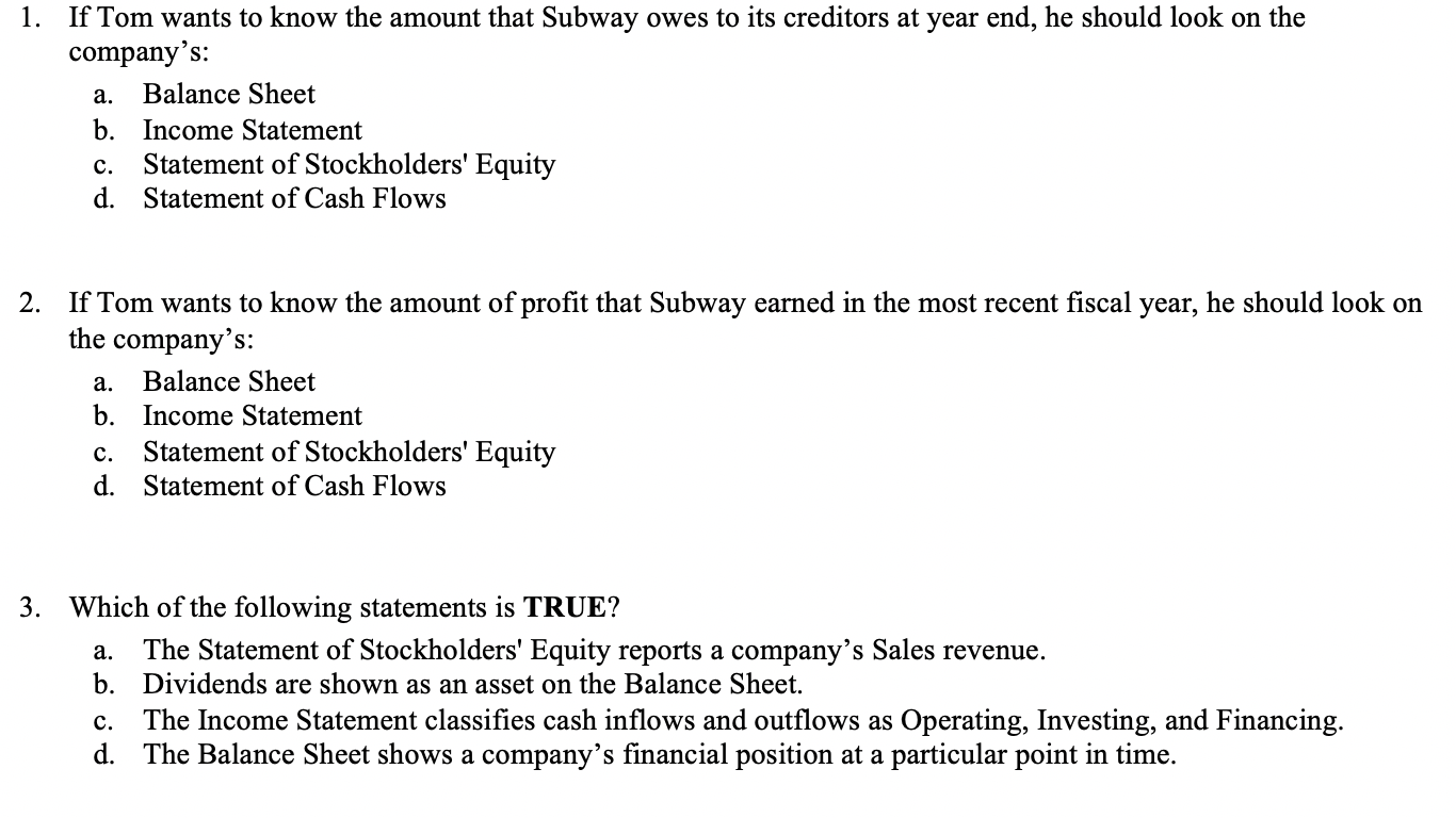 1. If Tom wants to know the amount that Subway owes to its creditors at year end, he should look on the
company's:
а.
Balance Sheet
b. Income Statement
с.
Statement of Stockholders' Equity
d. Statement of Cash Flows
2. If Tom wants to know the amount of profit that Subway earned in the most recent fiscal year, he should look on
the company's:
а.
Balance Sheet
b. Income Statement
Statement of Stockholders' Equity
d. Statement of Cash Flows
с.
3. Which of the following statements is TRUE?
The Statement of Stockholders' Equity reports a company’s Sales revenue.
b. Dividends are shown as an asset on the Balance Sheet.
The Income Statement classifies cash inflows and outflows as Operating, Investing, and Financing.
d. The Balance Sheet shows a company's financial position at a particular point in time.
а.
с.
