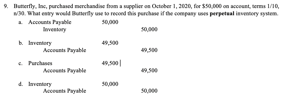 9. Butterfly, Inc, purchased merchandise from a supplier on October 1, 2020, for $50,000 on account, terms 1/10,
n/30. What entry would Butterfly use to record this purchase if the company uses perpetual inventory system.
Accounts Payable
Inventory
a.
50,000
50,000
b. Inventory
49,500
Accounts Payable
49,500
с.
Purchases
49,500||
Accounts Payable
49,500
d. Inventory
50,000
Accounts Payable
50,000
