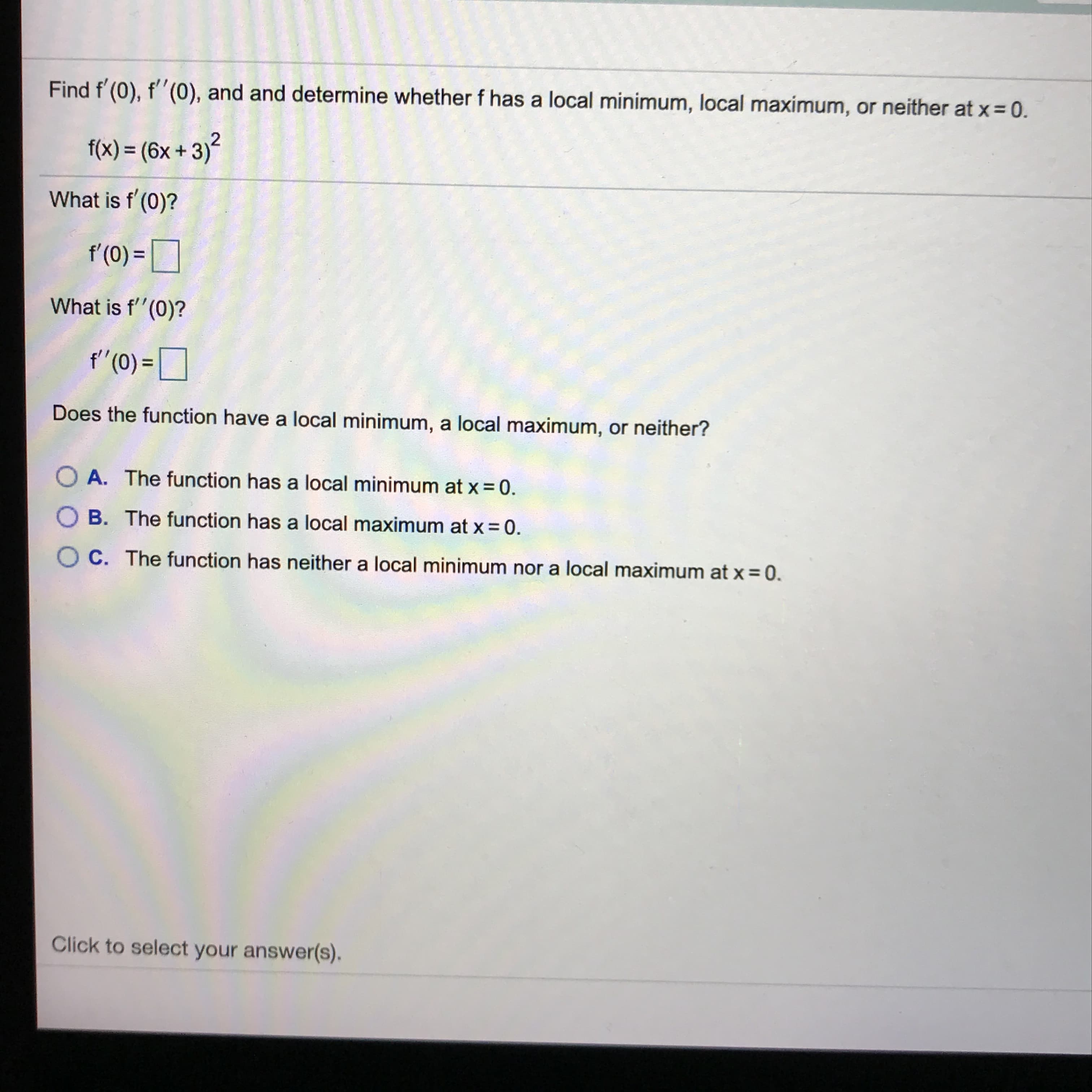 Find f'(0), f''(0), and and determine whether f has a local minimum, local maximum, or neither at x = 0.
f(x) = (6x +3)²
What is f'(0)?
f'(0) =|
What is f'(0)?
f"(0) =
Does the function have a local minimum, a local maximum, or neither?
O A. The function has a local minimum at x = 0.
O B. The function has a local maximum at x = 0.
O C. The function has neither a local minimum nor a local maximum at x = 0.
Click to select your answer(s).
