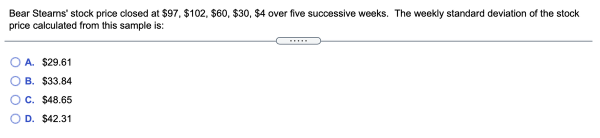 Bear Stearns' stock price closed at $97, $102, $60, $30, $4 over five successive weeks. The weekly standard deviation of the stock
price calculated from this sample is:
.....
A. $29.61
B. $33.84
C. $48.65
D. $42.31
