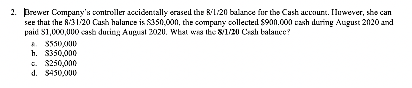 2. Brewer Company's controller accidentally erased the 8/1/20 balance for the Cash account. However, she can
see that the 8/31/20 Cash balance is $350,000, the company collected $900,000 cash during August 2020 and
paid $1,000,000 cash during August 2020. What was the 8/1/20 Cash balance?
a. $550,000
b. $350,000
c. $250,000
d. $450,000

