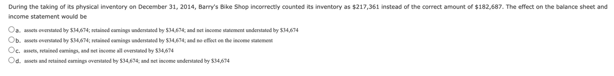 During the taking of its physical inventory on December 31, 2014, Barry's Bike Shop incorrectly counted its inventory as $217,361 instead of the correct amount of $182,687. The effect on the balance sheet and
income statement would be
a. assets overstated by $34,674; retained earnings understated by $34,674; and net income statement understated by $34,674
b. assets overstated by $34,674; retained earnings understated by $34,674; and no effect on the income statement
Oc. assets, retained earnings, and net income all overstated by $34,674
Od. assets and retained earnings overstated by $34,674; and net income understated by $34,674
