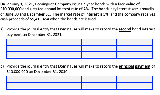 On January 1, 2021, Dominguez Company issues 7-year bonds with a face value of
$10,000,000 and a stated annual interest rate of 4%. The bonds pay interest semiannually
on June 30 and December 31. The market rate of interest is 5%, and the company receives
cash proceeds of $9,415,454 when the bonds are issued.
a) Provide the journal entry that Dominguez will make to record the second bond interest
payment on December 31, 2021.
b) Provide the journal entry that Dominguez will make to record the principal payment of
$10,000,000 on December 31, 2030.
