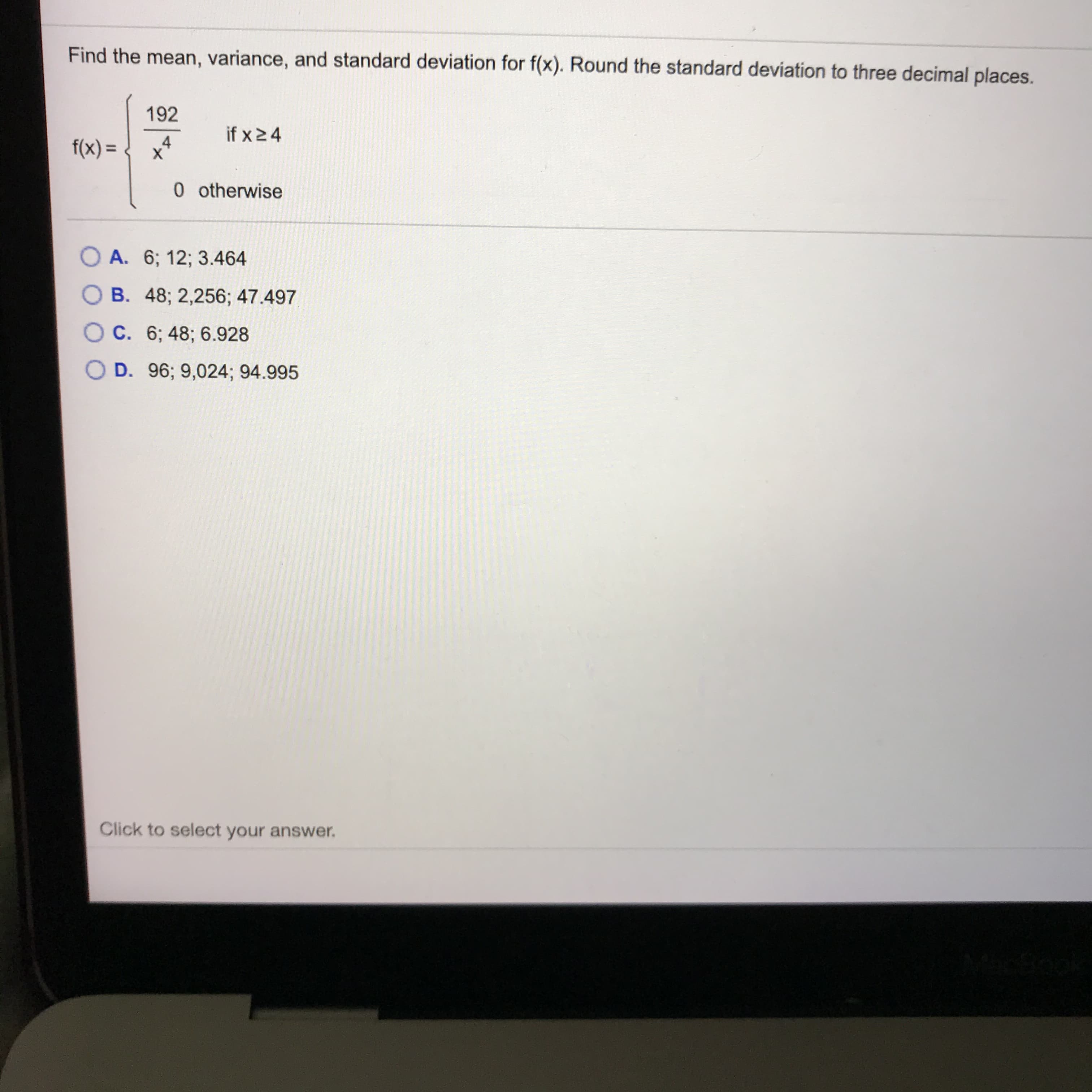 Find the mean, variance, and standard deviation for f(x). Round the standard deviation to three decimal places.
192
if x24
f(x) = .
х
0 otherwise
O A. 6; 12; 3.464
O B. 48; 2,256; 47.497
O C. 6; 48; 6.928
O D. 96; 9,024; 94.995
Click to select your answer.
