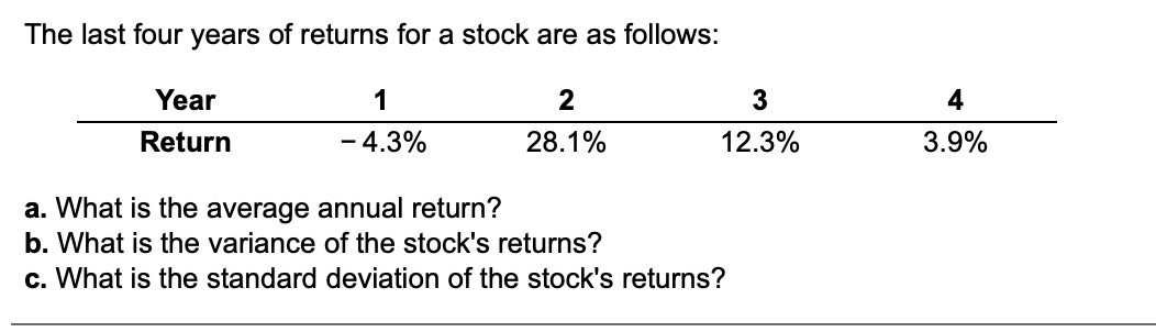 The last four years of returns for a stock are as follows:
Year
1
2
3
4
Return
4.3%
28.1%
12.3%
3.9%
a. What is the average annual return?
b. What is the variance of the stock's returns?
c. What is the standard deviation of the stock's returns?
