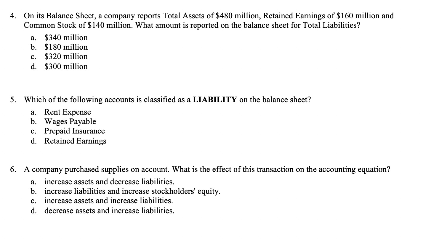 4. On its Balance Sheet, a company reports Total Assets of $480 million, Retained Earnings of $160 million and
Common Stock of $140 million. What amount is reported on the balance sheet for Total Liabilities?
a. $340 million
b. $180 million
c. $320 million
d. $300 million
5. Which of the following accounts is classified as a LIABILITY on the balance sheet?
Rent Expense
b. Wages Payable
c. Prepaid Insurance
а.
d.
Retained Earnings
6. A company purchased supplies on account. What is the effect of this transaction on the accounting equation?
a. increase assets and decrease liabilities.
b. increase liabilities and increase stockholders' equity.
increase assets and increase liabilities.
с.
d. decrease assets and increase liabilities.
