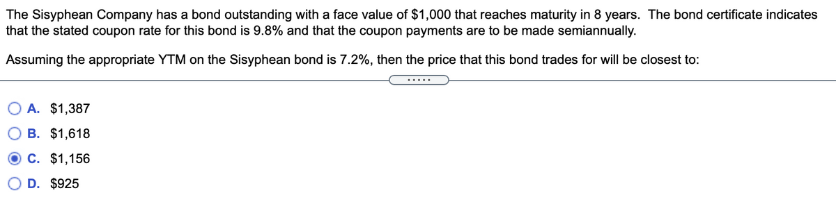 The Sisyphean Company has a bond outstanding with a face value of $1,000 that reaches maturity in 8 years. The bond certificate indicates
that the stated coupon rate for this bond is 9.8% and that the coupon payments are to be made semiannually.
Assuming the appropriate YTM on the Sisyphean bond is 7.2%, then the price that this bond trades for will be closest to:
A. $1,387
B. $1,618
O C. $1,156
D. $925
